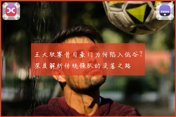 五大联赛昔日豪门为何陷入低谷?深度解析传统强队的没落之路