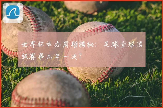 世界杯举办周期揭秘：足球全球顶级赛事几年一次？