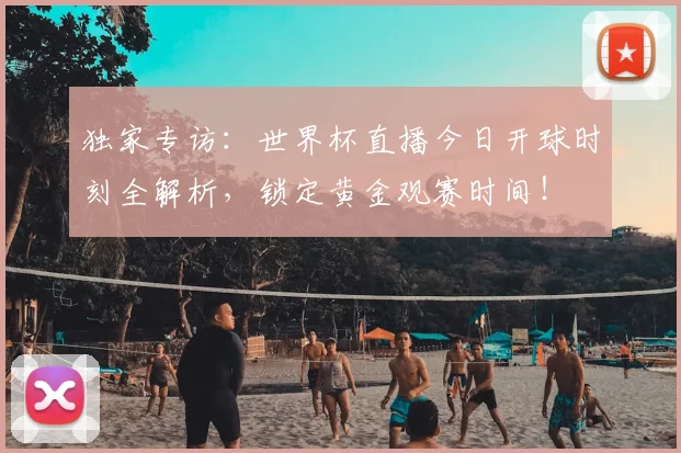 独家专访:世界杯直播今日开球时刻全解析,锁定黄金观赛时间!