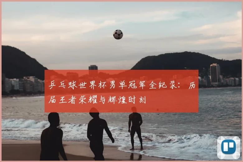 乒乓球世界杯男单冠军全纪录：历届王者荣耀与辉煌时刻