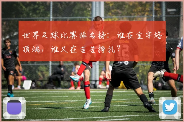 世界足球比赛排名榜:谁在金字塔顶端,谁又在苦苦挣扎?