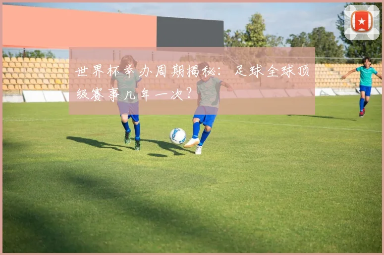 世界杯举办周期揭秘:足球全球顶级赛事几年一次?