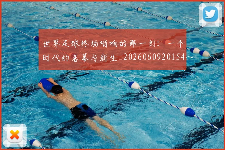 世界足球终场哨响的那一刻：一个时代的落幕与新生_20260609201549