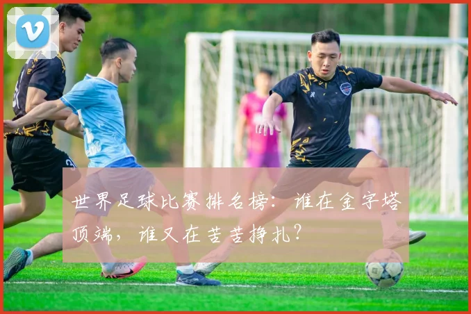 世界足球比赛排名榜：谁在金字塔顶端，谁又在苦苦挣扎？