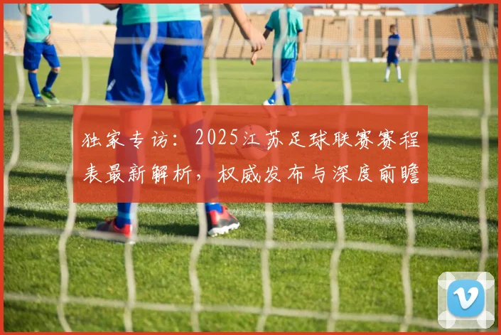 独家专访：2025江苏足球联赛赛程表最新解析，权威发布与深度前瞻