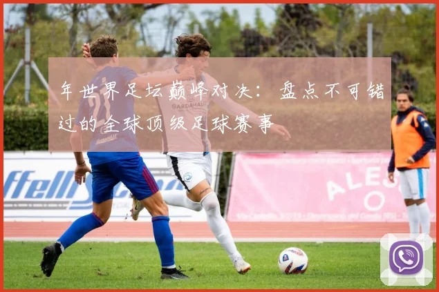 年世界足坛巅峰对决：盘点不可错过的全球顶级足球赛事