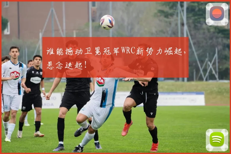 谁能撼动卫冕冠军WRC新势力崛起,悬念迭起!
