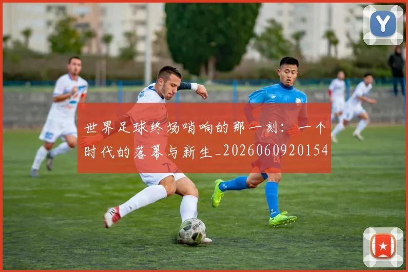 世界足球终场哨响的那一刻:一个时代的落幕与新生_20260609201549